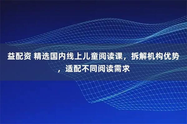 益配资 精选国内线上儿童阅读课，拆解机构优势，适配不同阅读需求