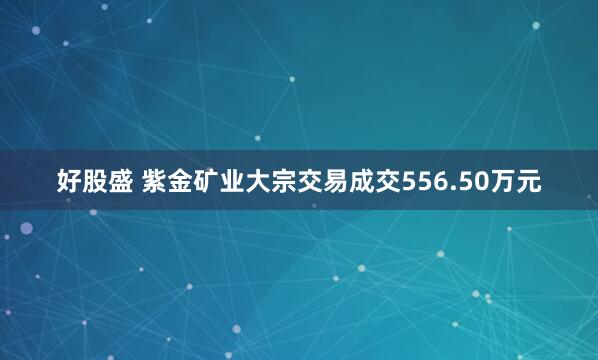 好股盛 紫金矿业大宗交易成交556.50万元