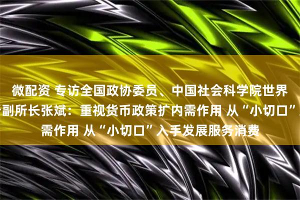 微配资 专访全国政协委员、中国社会科学院世界经济与政治研究所副所长张斌：重视货币政策扩内需作用 从“小切口”入手发展服务消费