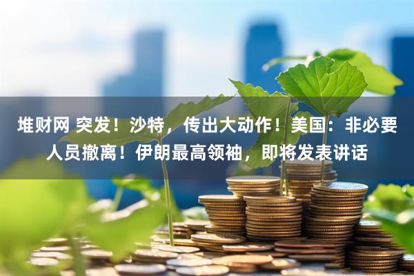 堆财网 突发！沙特，传出大动作！美国：非必要人员撤离！伊朗最高领袖，即将发表讲话