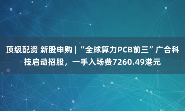顶级配资 新股申购 | “全球算力PCB前三”广合科技启动招股，一手入场费7260.49港元