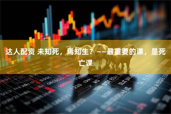达人配资 未知死,焉知生?——最重要的课,是死亡课