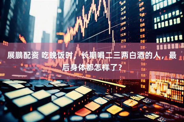 展鵬配资 吃晚饭时，长期喝二三两白酒的人，最后身体都怎样了？