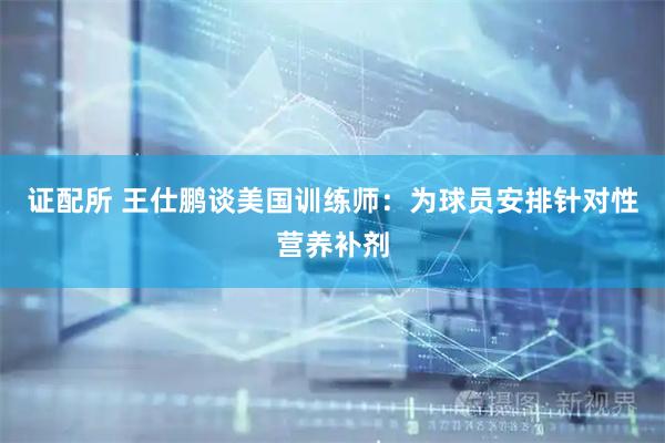 证配所 王仕鹏谈美国训练师：为球员安排针对性营养补剂