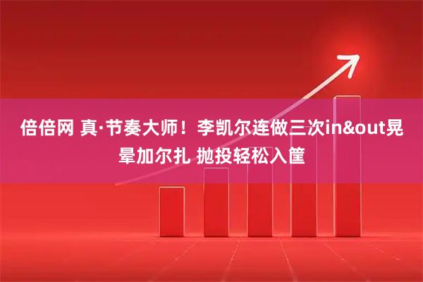 倍倍网 真·节奏大师！李凯尔连做三次in&out晃晕加尔扎 抛投轻松入筐