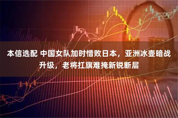 本信选配 中国女队加时惜败日本，亚洲冰壶暗战升级，老将扛旗难掩新锐断层