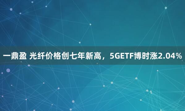 一鼎盈 光纤价格创七年新高，5GETF博时涨2.04%