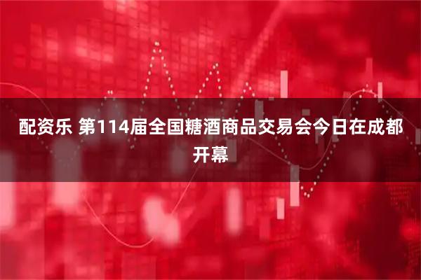 配资乐 第114届全国糖酒商品交易会今日在成都开幕