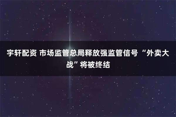 宇轩配资 市场监管总局释放强监管信号 “外卖大战”将被终结