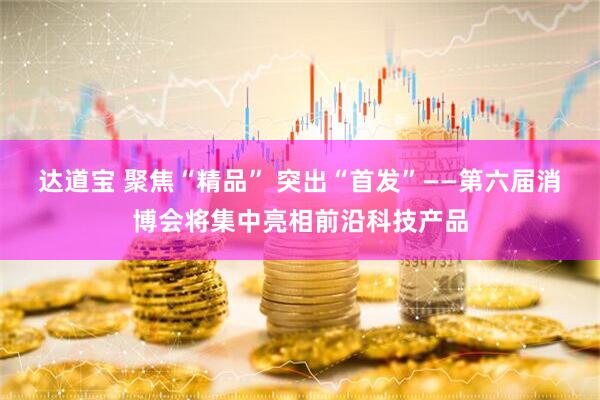 达道宝 聚焦“精品” 突出“首发”——第六届消博会将集中亮相前沿科技产品