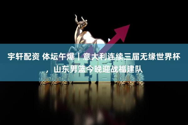 宇轩配资 体坛午爆｜意大利连续三届无缘世界杯，山东男篮今晚迎战福建队