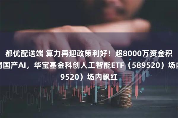 都优配送端 算力再迎政策利好！超8000万资金积极布局国产AI，华宝基金科创人工智能ETF（589520）场内飘红