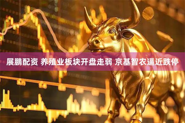 展鵬配资 养殖业板块开盘走弱 京基智农逼近跌停