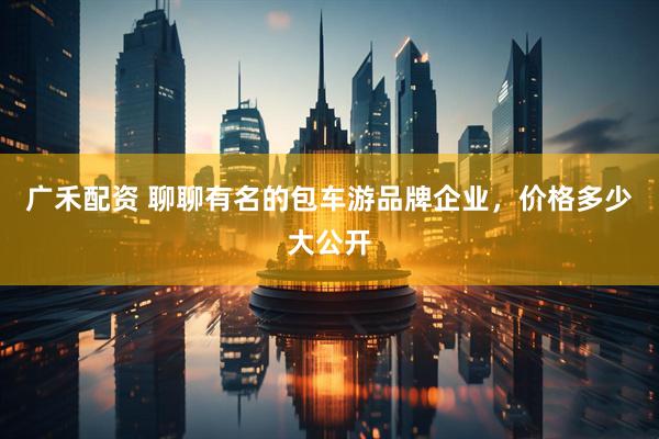 广禾配资 聊聊有名的包车游品牌企业，价格多少大公开