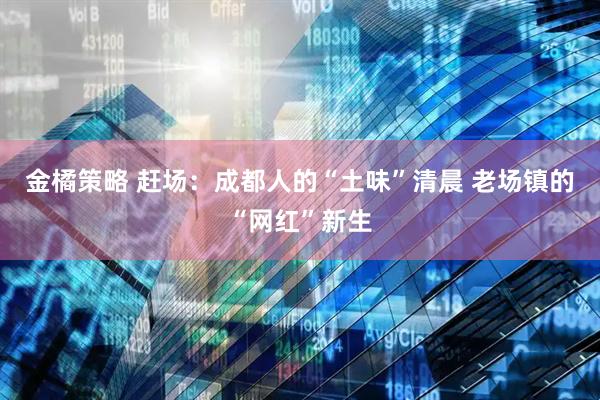 金橘策略 赶场：成都人的“土味”清晨 老场镇的“网红”新生
