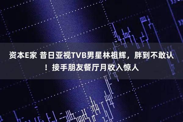 资本E家 昔日亚视TVB男星林祖辉，胖到不敢认！接手朋友餐厅月收入惊人