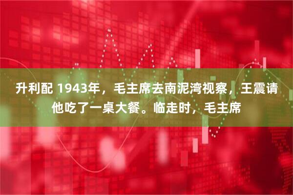 升利配 1943年，毛主席去南泥湾视察，王震请他吃了一桌大餐。临走时，毛主席