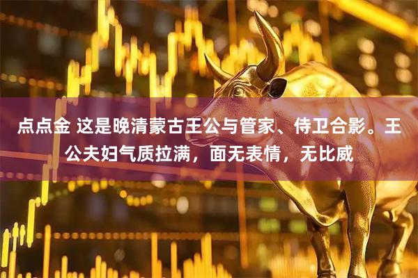 点点金 这是晚清蒙古王公与管家、侍卫合影。王公夫妇气质拉满，面无表情，无比威