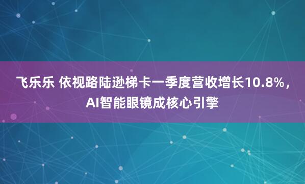 飞乐乐 依视路陆逊梯卡一季度营收增长10.8%，AI智能眼镜成核心引擎