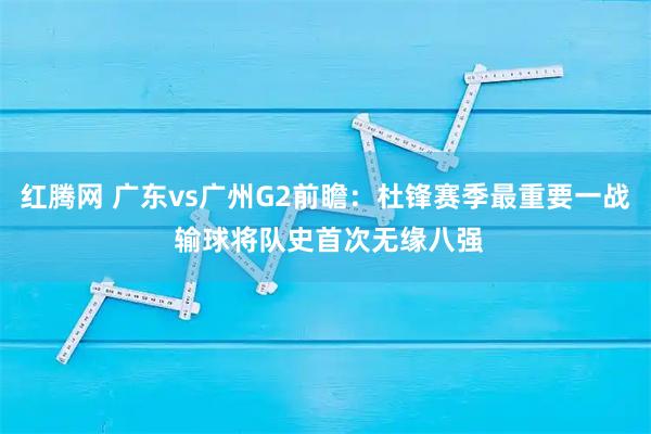 红腾网 广东vs广州G2前瞻:杜锋赛季最重要一战 输球将队史首次无缘八强