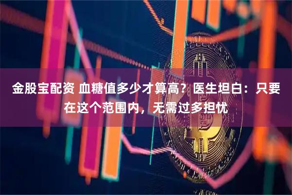 金股宝配资 血糖值多少才算高？医生坦白：只要在这个范围内，无需过多担忧
