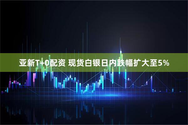 亚新T+0配资 现货白银日内跌幅扩大至5%
