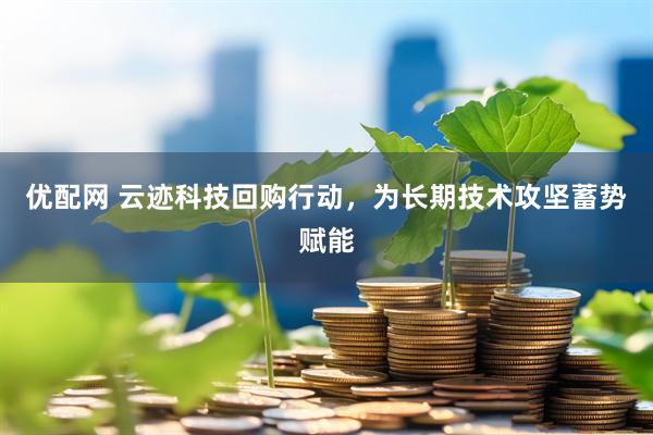 优配网 云迹科技回购行动，为长期技术攻坚蓄势赋能