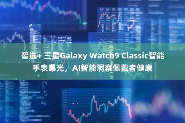 智选+ 三星Galaxy Watch9 Classic智能手表曝光，AI智能洞察佩戴者健康