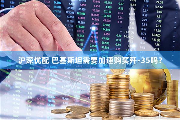 沪深优配 巴基斯坦需要加速购买歼-35吗?