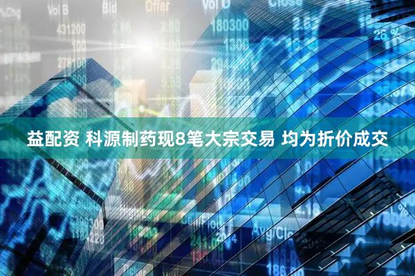 益配资 科源制药现8笔大宗交易 均为折价成交