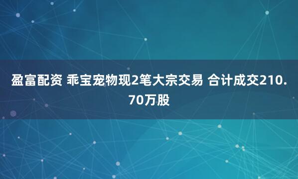 盈富配资 乖宝宠物现2笔大宗交易 合计成交210.70万股