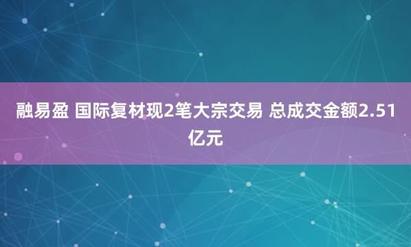 融易盈 国际复材现2笔大宗交易 总成交金额2.51亿元