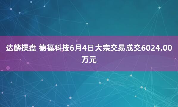 达麟操盘 德福科技6月4日大宗交易成交6024.00万元