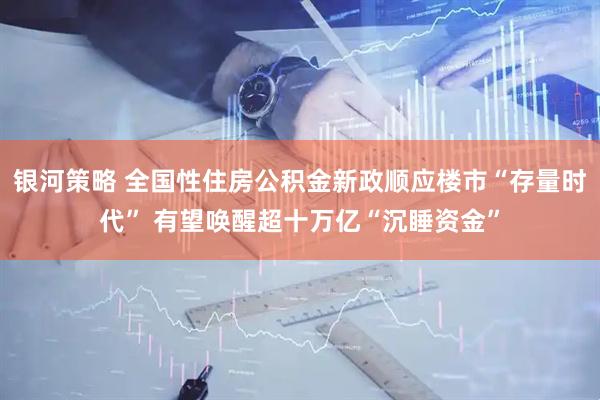 银河策略 全国性住房公积金新政顺应楼市“存量时代” 有望唤醒超十万亿“沉睡资金”