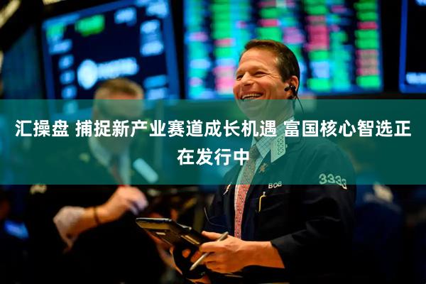 汇操盘 捕捉新产业赛道成长机遇 富国核心智选正在发行中