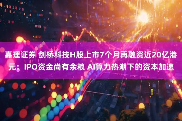 嘉理证券 剑桥科技H股上市7个月再融资近20亿港元：IPO资金尚有余粮 AI算力热潮下的资本加速