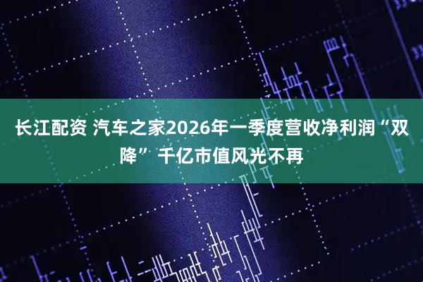 长江配资 汽车之家2026年一季度营收净利润“双降” 千亿市值风光不再