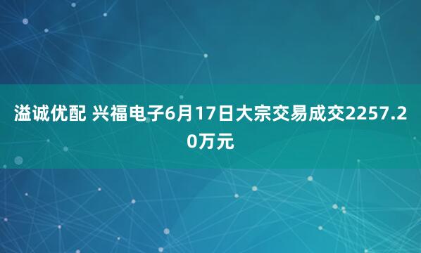 溢诚优配 兴福电子6月17日大宗交易成交2257.20万元