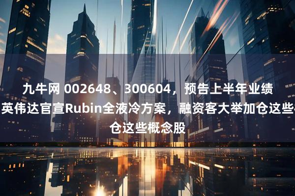 九牛网 002648、300604，预告上半年业绩大增！英伟达官宣Rubin全液冷方案，融资客大举加仓这些概念股