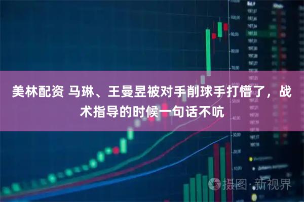 美林配资 马琳、王曼昱被对手削球手打懵了，战术指导的时候一句话不吭