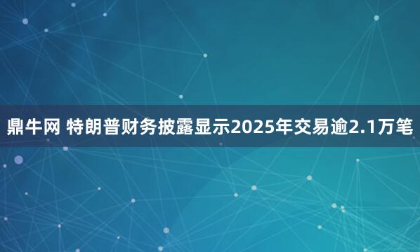 鼎牛网 特朗普财务披露显示2025年交易逾2.1万笔