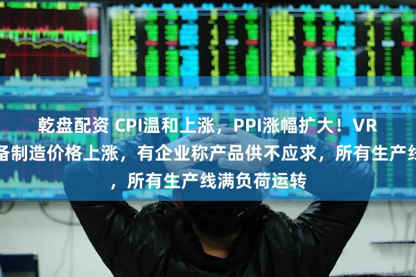 乾盘配资 CPI温和上涨，PPI涨幅扩大！VR、可穿戴设备制造价格上涨，有企业称产品供不应求，所有生产线满负荷运转