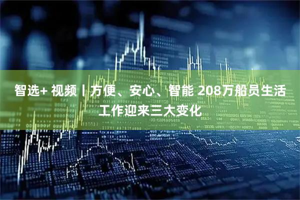 智选+ 视频丨方便、安心、智能 208万船员生活工作迎来三大变化
