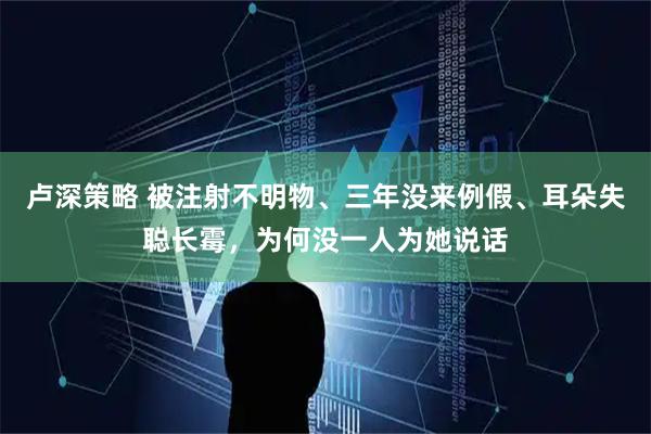 卢深策略 被注射不明物、三年没来例假、耳朵失聪长霉，为何没一人为她说话