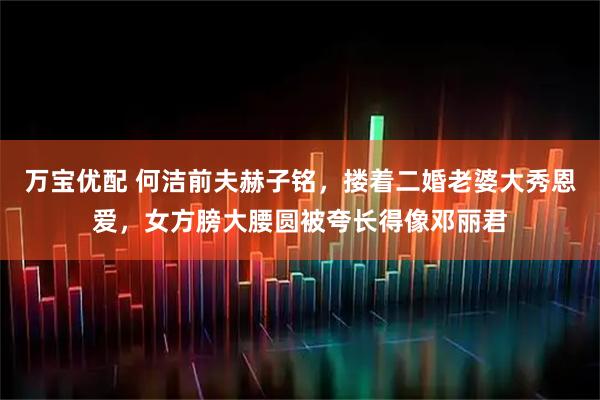 万宝优配 何洁前夫赫子铭，搂着二婚老婆大秀恩爱，女方膀大腰圆被夸长得像邓丽君