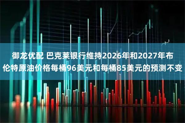御龙优配 巴克莱银行维持2026年和2027年布伦特原油价格每桶96美元和每桶85美元的预测不变