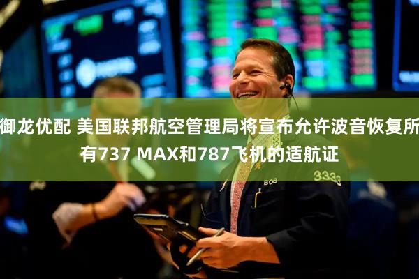 御龙优配 美国联邦航空管理局将宣布允许波音恢复所有737 MAX和787飞机的适航证