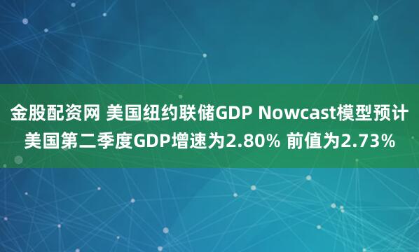 金股配资网 美国纽约联储GDP Nowcast模型预计美国第二季度GDP增速为2.80% 前值为2.73%