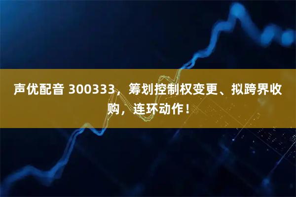 声优配音 300333,筹划控制权变更、拟跨界收购,连环动作!