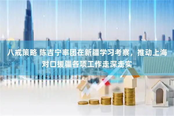 八戒策略 陈吉宁率团在新疆学习考察，推动上海对口援疆各项工作走深走实